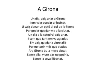 A GironaUn dia, vaig anar a GironaI em vaig quedar al·lucinat.Li vaig donar un petó al cul de la lleonaPer poder quedar-me a la ciutat.Un dia a la catedral vaig anar,  I com que tant em va agradar,Em vaig quedar a viure allàPer no tenir més que viatjar.Ara Girona és la meva ciutat,Sense ella, viure pas no podria,Sense la seva llibertat.