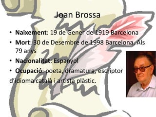 Joan BrossaNaixement: 19 de Gener de 1919 BarcelonaMort: 30 de Desembre de 1998 Barcelona. Als 79 anysNacionalitat: EspanyolOcupació: poeta, dramaturg, escriptord’idioma català i artista plàstic.
