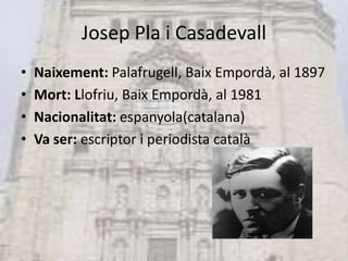 Josep Pla i CasadevallNaixement: Palafrugell, Baix Empordà, al 1897Mort: Llofriu, Baix Empordà, al 1981Nacionalitat: espanyola(catalana)Va ser: escriptor i periodista català