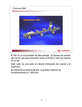 12
'Common Rail'
El riel es un acumulador de alta presión. El sensor de presión
del riel se usa para transmitir hacia el ECM el valor de presión
en el riel.
Este valor se usa para el cálculo anticipado del caudal y la
inyección.
Es diferente al sistema Bosch, la presión máxima de
funcionamiento es 1.600 bar.
 