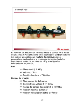 13
'Common Rail'
El volumen de alta presión recibido desde la bomba HP a través
de una línea HP se almacena en el acumulador también llamado
riel común. Consiste en un múltiple de distribución que
proporciona combustible a la presión de inyección hacia los
inyectores a través de las tuberías HP y amortigua las
fluctuaciones de presión.
Riel
>> Masa (vacío): 1,9 Kg.
>> Volumen: 18 cc
>> Presión de rotura: > 7.000 bar
Sensor de presión
>> Tipo: sensor de diafragma
>> Suministro de voltaje: 5 +/- 0.25V
>> Rango del sensor de presión: 0 a 1.800 bar
>> Presión máxima: 2.200 bar
>> Presión de explosión: sobre 2.500 bar
 