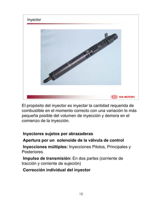 16
Inyector
El propósito del inyector es inyectar la cantidad requerida de
combustible en el momento correcto con una variación lo más
pequeña posible del volumen de inyección y demora en el
comienzo de la inyección.
Inyectores sujetos por abrazaderas
Apertura por un solenoide de la válvula de control
Inyecciones múltiples: Inyecciones Pilotos, Principales y
Posteriores
Impulso de transmisión: En dos partes (corriente de
tracción y corriente de sujeción)
Corrección individual del inyector
 