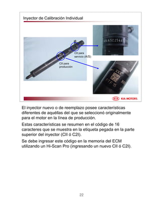 22
CII para
servicio (A/S)
CII para
producción
Inyector de Calibración Individual
El inyector nuevo o de reemplazo posee características
diferentes de aquéllas del que se seleccionó originalmente
para el motor en la línea de producción.
Estas características se resumen en el código de 16
caracteres que se muestra en la etiqueta pegada en la parte
superior del inyector (CII ó C2I).
Se debe ingresar este código en la memoria del ECM
utilizando un Hi-Scan Pro (ingresando un nuevo CII ó C2I).
 