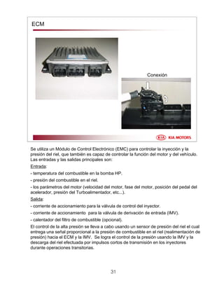 31
ECM
Conexión
Se utiliza un Módulo de Control Electrónico (EMC) para controlar la inyección y la
presión del riel, que también es capaz de controlar la función del motor y del vehículo.
Las entradas y las salidas principales son:
Entrada:
- temperatura del combustible en la bomba HP.
- presión del combustible en el riel.
- los parámetros del motor (velocidad del motor, fase del motor, posición del pedal del
acelerador, presión del Turboalimentador, etc...).
Salida:
- corriente de accionamiento para la válvula de control del inyector.
- corriente de accionamiento para la válvula de derivación de entrada (IMV).
- calentador del filtro de combustible (opcional).
El control de la alta presión se lleva a cabo usando un sensor de presión del riel el cual
entrega una señal proporcional a la presión de combustible en el riel (realimentación de
presión) hacia el ECM y la IMV. Se logra el control de la presión usando la IMV y la
descarga del riel efectuada por impulsos cortos de transmisión en los inyectores
durante operaciones transitorias.
 