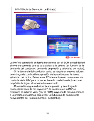 34
IMV (Válvula de Derivación de Entrada)
IMVIMV (V(Váálvula de Derivacilvula de Derivacióón de Entrada)n de Entrada)
IMVIMV (V(Váálvula de Derivacilvula de Derivacióón de Entrada)n de Entrada)
Bomba de Baja PresiBomba de Baja Presióónn
Bomba deBomba de
AltaAlta
PresiPresióónn
La IMV es controlada en forma electrónica por el ECM el cual decide
el nivel de corriente que se va a aplicar a la bobina (en función de la
demanda del conductor, demanda de presión y velocidad del motor).
- Si la demanda del conductor varía, se requieren nuevos valores
de entrega de combustible y presión de inyección para la nueva
velocidad del motor. Entonces el ECM establece un nuevo valor de
corriente de la IMV para mover el área de medición efectiva con el
propósito de lograr el requerimiento correcto.
- Cuando tiene que reducirse la alta presión y la entrega de
combustible hacia la “no inyección”, la corriente en la IMV se
establece al máximo valor (por el ECM), cayendo la presión cercana
a la presión atmosférica para evitar la inducción de combustible
nuevo dentro del (los) elemento(s) de bombeo.
 