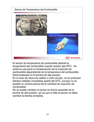 35
Sensor de Temperatura del Combustible
Sensor de Temperatura de CombustibleSensor de Temperatura de Combustible
Sensor de Temperatura de CombustibleSensor de Temperatura de Combustible
El sensor de temperatura de combustible detecta la
temperatura del combustible usando resistor tipo NTC. Su
señal se usa para la compensación de la inyección de
combustible dependiendo de la temperatura del combustible.
Está localizada en la bomba de alta presión.
En el caso de rotura de cables o corto circuito, no se producen
efectos notables inmediatos aparte del DTC, aunque no es
posible un control preciso de la cantidad de inyección de
combustible.
No se puede cambiar el sensor en forma separada de la
bomba de alta presión, así es que si falla el sensor se debe
cambiar la bomba completa.
 