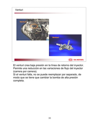 36
Venturi
El venturi crea baja presión en la línea de retorno del inyector.
Permite una reducción en las variaciones de flujo del inyector
(carrera por carrera).
Si el venturi falla, no se puede reemplazar por separado, de
modo que se tiene que cambiar la bomba de alta presión
completa.
 