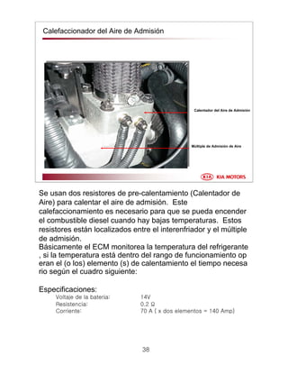 38
Calefaccionador del Aire de Admisión
Múltiple de Admisión de Aire
Calentador del Aire de Admisión
Se usan dos resistores de pre-calentamiento (Calentador de
Aire) para calentar el aire de admisión. Este
calefaccionamiento es necesario para que se pueda encender
el combustible diesel cuando hay bajas temperaturas. Estos
resistores están localizados entre el interenfriador y el múltiple
de admisión.
Básicamente el ECM monitorea la temperatura del refrigerante
, si la temperatura está dentro del rango de funcionamiento op
eran el (o los) elemento (s) de calentamiento el tiempo necesa
rio según el cuadro siguiente:
Especificaciones:
Voltaje de la batería: 14V
Resistencia: 0.2 Ω
Corriente: 70 A ( x dos elementos = 140 Amp)
 
