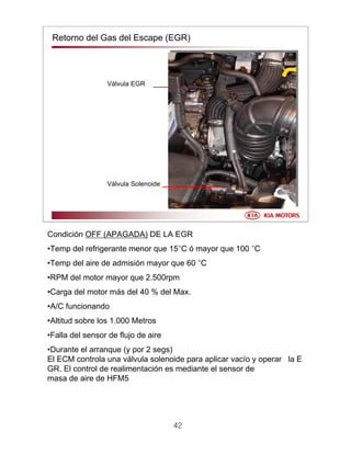 42
Retorno del Gas del Escape (EGR)
Válvula EGR
Válvula Solenoide
Condición OFF (APAGADA) DE LA EGR
•Temp del refrigerante menor que 15°C ó mayor que 100 °C
•Temp del aire de admisión mayor que 60 °C
•RPM del motor mayor que 2.500rpm
•Carga del motor más del 40 % del Max.
•A/C funcionando
•Altitud sobre los 1.000 Metros
•Falla del sensor de flujo de aire
•Durante el arranque (y por 2 segs)
El ECM controla una válvula solenoide para aplicar vacío y operar la E
GR. El control de realimentación es mediante el sensor de
masa de aire de HFM5
 