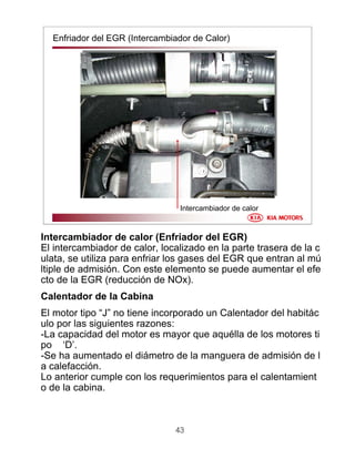 43
Enfriador del EGR (Intercambiador de Calor)
Intercambiador de calor
Intercambiador de calor (Enfriador del EGR)
El intercambiador de calor, localizado en la parte trasera de la c
ulata, se utiliza para enfriar los gases del EGR que entran al mú
ltiple de admisión. Con este elemento se puede aumentar el efe
cto de la EGR (reducción de NOx).
Calentador de la Cabina
El motor tipo “J” no tiene incorporado un Calentador del habitác
ulo por las siguientes razones:
-La capacidad del motor es mayor que aquélla de los motores ti
po ‘D’.
-Se ha aumentado el diámetro de la manguera de admisión de l
a calefacción.
Lo anterior cumple con los requerimientos para el calentamient
o de la cabina.
 