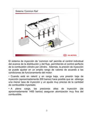 3
Sistema ‘Common Rail’
El sistema de inyección de 'common rail' permite el control individual
del avance de la distribución y del flujo, permitiendo el control perfecto
de la combustión cilindro por cilindro. Además, la presión de inyección
se puede ajustar en un amplio rango de valores de acuerdo a las
condiciones de funcionamiento del motor:
• Cuando está en ralentí y en carga baja, una presión baja de
inyección (aproximadamente 200 barios) hace posible que se obtenga
una menor tasa de inyección y un ajuste muy preciso de la cantidad
de combustible inyectado.
• A plena carga, las presiones altas de inyección (de
aproximadamente 1400 barios) aseguran atomización muy fina del
combustible.
 