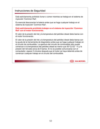 53
Está estrictamente prohibido fumar o comer mientras se trabaja en el sistema de
inyección ‘Common Rail’.
Es esencial desconectar la batería antes que se haga cualquier trabajo en el
sistema de inyección ‘Common Rail’.
Está estrictamente prohibido trabajar en el sistema de inyección ‘Common
Rail’ con el motor funcionando.
El valor de la presión del riel y la temperatura del petróleo diesel debe leerse con
el motor funcionando.
El valor de la presión del riel y la temperatura del petróleo diesel debe leerse con
la ayuda de la herramienta de diagnóstico antes que se haga cualquier trabajo en
el circuito de combustible. La apertura del circuito de combustible sólo puede
comenzar si la temperatura del petróleo diesel es menor que 50°C(122 ° F) y la
presión del riel está cerca de 0 barios. Si no es posible comunicarse con el
computador, espere 5 minutos después que el motor se haya detenido antes de
comenzar cualquier trabajo en el circuito del combustible.
Instrucciones de Seguridad
 