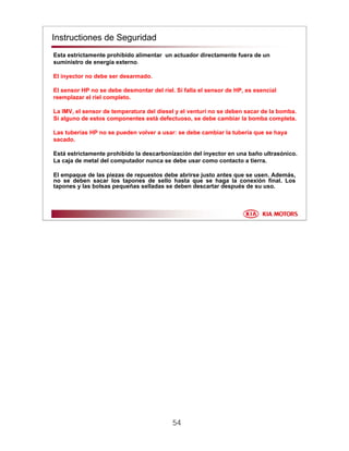 54
Instructiones de Seguridad
Esta estrictamente prohibido alimentar un actuador directamente fuera de un
suministro de energía externo.
El inyector no debe ser desarmado.
El sensor HP no se debe desmontar del riel. Si falla el sensor de HP, es esencial
reemplazar el riel completo.
La IMV, el sensor de temperatura del diesel y el venturi no se deben sacar de la bomba.
Si alguno de estos componentes está defectuoso, se debe cambiar la bomba completa.
Las tuberías HP no se pueden volver a usar: se debe cambiar la tubería que se haya
sacado.
Está estrictamente prohibido la descarbonización del inyector en una baño ultrasónico.
La caja de metal del computador nunca se debe usar como contacto a tierra.
El empaque de las piezas de repuestos debe abrirse justo antes que se usen. Además,
no se deben sacar los tapones de sello hasta que se haga la conexión final. Los
tapones y las bolsas pequeñas selladas se deben descartar después de su uso.
 