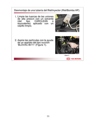 55
Desmontaje de una tubería del Riel/inyector (Riel/Bomba HP)
1. Limpie las tuercas de las uniones
de alta presión con un solvente
(del tipo CARCLEAN o
equivalente) aplicado con un
cepillo limpio.
2. Aspire las partículas con la ayuda
de un aparato del tipo succión
‘BLOVAC BV11’ (Figura 1).
(Figura 1)
 