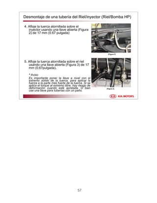 57
Desmontaje de una tubería del Riel/inyector (Riel/Bomba HP)
4. Afloje la tuerca atornillada sobre el
inyector usando una llave abierta (Figura
2) de 17 mm (0.67 pulgada)
5. Afloje la tuerca atornillada sobre el riel
usando una llave abierta (Figura 3) de 17
mm (0,67pulgada).
* Aviso
Es importante poner la llave a nivel con el
extremo sólido de la tuerca, para aplicar la
fuerza a la parte más fuerte de la tuerca. Si se
aplica el torque al extremo libre, hay riesgo de
deformación cuando esté apretada. O bien
use una llave para tuberías con un paño.
(Figura 3)
(Figura 2)
 