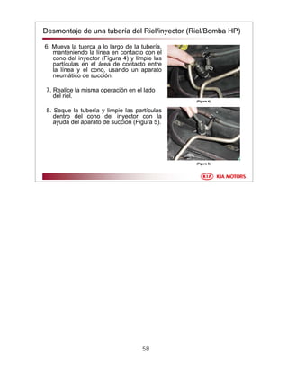 58
Desmontaje de una tubería del Riel/inyector (Riel/Bomba HP)
6. Mueva la tuerca a lo largo de la tubería,
manteniendo la línea en contacto con el
cono del inyector (Figura 4) y limpie las
partículas en el área de contacto entre
la línea y el cono, usando un aparato
neumático de succión.
7. Realice la misma operación en el lado
del riel.
8. Saque la tubería y limpie las partículas
dentro del cono del inyector con la
ayuda del aparato de succión (Figura 5).
(Figura 4)
(Figura 5)
 