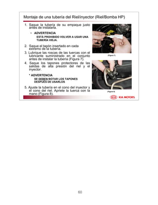 60
Montaje de una tubería del Riel/inyector (Riel/Bomba HP)
1. Saque la tubería de su empaque justo
antes de instalarla.
• ADVERTENCIA
ESTÁ PROHIBIDO VOLVER A USAR UNA
TUBERÍA VIEJA.
2. Saque el tapón insertado en cada
extremo de la tubería.
3. Lubrique las roscas de las tuercas con el
lubricante suministrado en el conjunto
antes de instalar la tubería (Figura 7).
4. Saque los tapones protectores de las
salidas de alta presión del riel y el
inyector.
* ADVERTENCIA
SE DEBEN BOTAR LOS TAPONES
DESPUÉS DE USARLOS
5. Ajuste la tubería en el cono del inyector y
el cono del riel. Apriete la tuerca con la
mano (Figura 8).
(Figura 7)
(Figura 8)
 