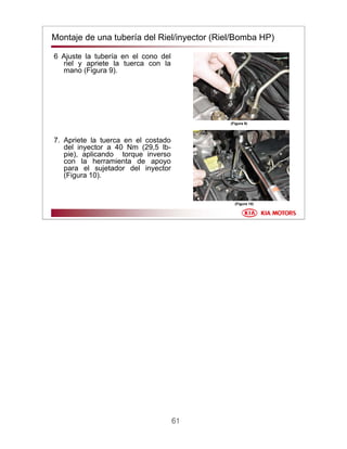 61
Montaje de una tubería del Riel/inyector (Riel/Bomba HP)
6 Ajuste la tubería en el cono del
riel y apriete la tuerca con la
mano (Figura 9).
7. Apriete la tuerca en el costado
del inyector a 40 Nm (29,5 lb-
pie), aplicando torque inverso
con la herramienta de apoyo
para el sujetador del inyector
(Figura 10).
(Figura 10)
(Figura 9)
 