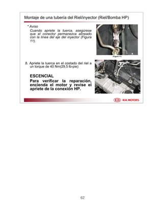 62
Montaje de una tubería del Riel/inyector (Riel/Bomba HP)
* Aviso
Cuando apriete la tuerca, asegúrese
que el conector permanezca alineado
con la línea del eje del inyector (Figura
11).
8. Apriete la tuerca en el costado del riel a
un torque de 40 Nm(29,5 lb-pie)
ESCENCIAL
Para verificar la reparación,
encienda el motor y revise el
apriete de la conexión HP.
(Figura 11)
 