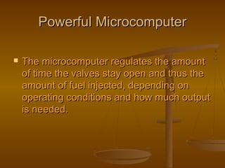 Powerful MicrocomputerPowerful Microcomputer
 The microcomputer regulates the amountThe microcomputer regulates the amount
of time the valves stay open and thus theof time the valves stay open and thus the
amount of fuel injected, depending onamount of fuel injected, depending on
operating conditions and how much outputoperating conditions and how much output
is needed.is needed.
 
