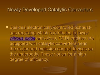 Newly Developed Catalytic ConvertersNewly Developed Catalytic Converters
 Besides electronically-controlled exhaust-Besides electronically-controlled exhaust-
gas recycling which contributes to lowergas recycling which contributes to lower
nitrous oxidenitrous oxide emissions, CRDI engines areemissions, CRDI engines are
equipped with catalytic converters nearequipped with catalytic converters near
the motor and emission control devices onthe motor and emission control devices on
the underbody. These vouch for a highthe underbody. These vouch for a high
degree of efficiency.degree of efficiency.
 