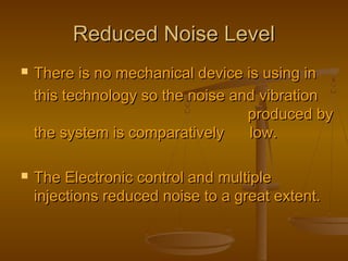 Reduced Noise LevelReduced Noise Level
 There is no mechanical device is using inThere is no mechanical device is using in
this technology so the noise and vibrationthis technology so the noise and vibration
produced byproduced by
the system is comparatively low.the system is comparatively low.
 The Electronic control and multipleThe Electronic control and multiple
injections reduced noise to a great extent.injections reduced noise to a great extent.
 