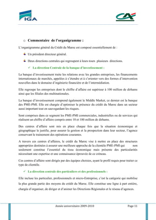 Année universitaire 2009-2010 Page 11
o Commentaire de l’organigramme :
L’organigramme général du Crédit du Maroc est composé essentiellement de :
Un président directeur général.
Deux directions centrales qui regroupent à leurs tours plusieurs directions.
 La direction Centrale de la banque d’investissement :
La banque d’investissement traite les relations avec les grandes entreprises, les financements
internationaux de marchés, appelées à s’étendre et à s’orienter vers des formes d’intervention
nouvelles dans le domaine d’ingénierie financière et de l’intermédiation.
Elle regroupe les entreprises dont le chiffre d’affaire est supérieur à 100 million de dirhams
ainsi que les filiales des multinationales.
La banque d’investissement comprend également le Middle Market, ce dernier est la banque
des PME-PMI. Elle est chargée d’optimiser la présence du crédit du Maroc dans un secteur
aussi important tout en sauvegardant les risques.
Sont comprises dans ce segment les PME-PMI commerciales, industrielles ou de services qui
réalisent un chiffre d’affaire compris entre 10 et 100 million de dirhams.
Des centres d’affaire sont mis en place chaque fois que la situation économique et
géographique le justifie, pour assurer la gestion et la prospection dans leur secteur, l’agence
conservant le trainement des opérations courantes.
A travers ces centres d’affaires, le crédit du Maroc vise à mettre en place des structures
appropriées destinées à assurer une meilleure approche de la clientèle PME-PMI qui non
seulement constitue l’essentiel du tissu économique mais présente des particularités
nécessitant une expertise et une connaissance éprouvée de ce créneau.
Ces centres d’affaire sont dirigés par des équipes choisies, ayant le profil requis pour traiter ce
type de clientèle.
 La direction centrale des particuliers et des professionnels :
Elle incluse les particulier, professionnels et micro-Entreprise, c’est la catégorie qui mobilise
la plus grande partie des moyens du crédit du Maroc. Elle constitue une ligne à part entière,
chargée d’organiser, de diriger et d’animer les Directions Régionales et le réseau d’agences.
 