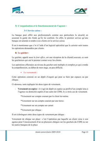 Année universitaire 2009-2010 Page 13
3) L’organisation et le fonctionnement de l’agence :
3-1 Service caisse :
La banque peut offrir aux professionnels comme aux particuliers la sécurité en
assurant la garde des fonds qu’ils lui confient. En effet, le premier service qu’une
banque est amenée à rendre à ses clients est le service caisse.
Il est à mentionner que c’st à l’aide d’un logiciel spécialisé que le caissier saisi toutes
les opérations demandées par clients.
Le guichet :
Le guichet, appelé aussi le font office, est une réception de la clientél.souvent, ce sont
les guichetiers qui ont le premier contact avec les clients.
Les opérations effectuées au niveau du guichet sont multiple et complex,ce qui a rendu
la compréhension, au début de mon stage, un peu difficile.
 Le versement :
Cette opération consiste en un dépôt d’argent qui peut se faire par espaces ou par
chèque.
Ci-dessous, sont expliqués les deux types de versement.
- Versement en espèce : il s’agit de dépôt en espèce au profit d’un compte tenu à
l’agence ou domicilié auprès d’une autre du CDM, il y a trois cas de versement.
*Versement sur compte courant par le client lui-même.
*Versement sur un compte courant par une tierce.
*Versement sur un compte sur carnet
*Versement par chèque :
Il est à distinguer entre deux types de versement par chèque :
Versement de chèque sur place : c’est l’opération par laquelle un client verse à son
agence pour l’encaissement d’un ou plusieurs chèques sur les guichets du CDM ou sur
les autres banques de la place
 