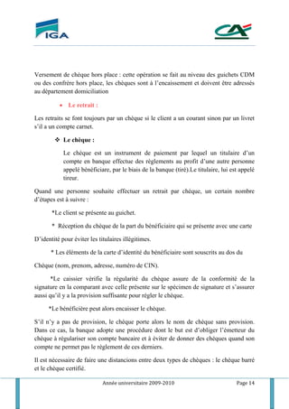 Année universitaire 2009-2010 Page 14
Versement de chèque hors place : cette opération se fait au niveau des guichets CDM
ou des confrère hors place, les chèques sont à l’encaissement et doivent être adressés
au département domiciliation
 Le retrait :
Les retraits se font toujours par un chèque si le client a un courant sinon par un livret
s’il a un compte carnet.
 Le chèque :
Le chèque est un instrument de paiement par lequel un titulaire d’un
compte en banque effectue des règlements au profit d’une autre personne
appelé bénéficiare, par le biais de la banque (tiré).Le titulaire, lui est appelé
tireur.
Quand une personne souhaite effectuer un retrait par chéque, un certain nombre
d’étapes est à suivre :
*Le client se présente au guichet.
* Réception du chèque de la part du bénéficiaire qui se présente avec une carte
D’identité pour éviter les titulaires illégitimes.
* Les éléments de la carte d’identité du bénéficiaire sont souscrits au dos du
Chèque (nom, prenom, adresse, numéro de CIN).
*Le caissier vérifie la régularité du chèque assure de la conformité de la
signature en la comparant avec celle présente sur le spécimen de signature et s’assurer
aussi qu’il y a la provision suffisante pour régler le chèque.
*Le bénéficière peut alors encaisser le chèque.
S’il n’y a pas de provision, le chèque porte alors le nom de chèque sans provision.
Dans ce cas, la banque adopte une procédure dont le but est d’obliger l’émetteur du
chèque à régulariser son compte bancaire et à éviter de donner des chèques quand son
compte ne permet pas le règlement de ces derniers.
Il est nécessaire de faire une distancions entre deux types de chèques : le chèque barré
et le chèque certifié.
 