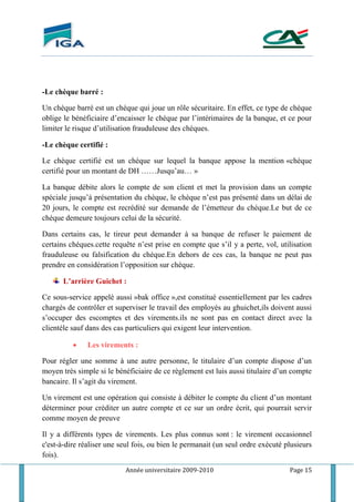 Année universitaire 2009-2010 Page 15
-Le chèque barré :
Un chèque barré est un chèque qui joue un rôle sécuritaire. En effet, ce type de chèque
oblige le bénéficiaire d’encaisser le chèque par l’intérimaires de la banque, et ce pour
limiter le risque d’utilisation frauduleuse des chèques.
-Le chèque certifié :
Le chèque certifié est un chèque sur lequel la banque appose la mention «chèque
certifié pour un montant de DH ……Jusqu’au… »
La banque débite alors le compte de son client et met la provision dans un compte
spéciale jusqu’à présentation du chèque, le chèque n’est pas présenté dans un délai de
20 jours, le compte est recrédité sur demande de l’émetteur du chéque.Le but de ce
chèque demeure toujours celui de la sécurité.
Dans certains cas, le tireur peut demander à sa banque de refuser le paiement de
certains chéques.cette requête n’est prise en compte que s’il y a perte, vol, utilisation
frauduleuse ou falsification du chéque.En dehors de ces cas, la banque ne peut pas
prendre en considération l’opposition sur chèque.
L’arrière Guichet :
Ce sous-service appelé aussi »bak office »,est constitué essentiellement par les cadres
chargés de contrôler et superviser le travail des employés au ghuichet,ils doivent aussi
s’occuper des escomptes et des virements.ils ne sont pas en contact direct avec la
clientèle sauf dans des cas particuliers qui exigent leur intervention.
 Les virements :
Pour régler une somme à une autre personne, le titulaire d’un compte dispose d’un
moyen très simple si le bénéficiaire de ce règlement est luis aussi titulaire d’un compte
bancaire. Il s’agit du virement.
Un virement est une opération qui consiste à débiter le compte du client d’un montant
déterminer pour créditer un autre compte et ce sur un ordre écrit, qui pourrait servir
comme moyen de preuve
Il y a différents types de virements. Les plus connus sont : le virement occasionnel
c'est-à-dire réaliser une seul fois, ou bien le permanait (un seul ordre exécuté plusieurs
fois).
 