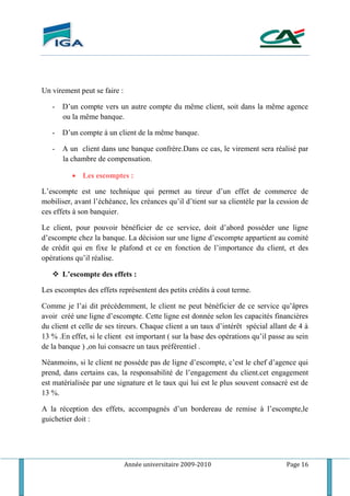 Année universitaire 2009-2010 Page 16
Un virement peut se faire :
- D’un compte vers un autre compte du même client, soit dans la même agence
ou la même banque.
- D’un compte à un client de la même banque.
- A un client dans une banque confrére.Dans ce cas, le virement sera réalisé par
la chambre de compensation.
 Les escomptes :
L’escompte est une technique qui permet au tireur d’un effet de commerce de
mobiliser, avant l’échéance, les créances qu’il d’tient sur sa clientèle par la cession de
ces effets à son banquier.
Le client, pour pouvoir bénéficier de ce service, doit d’abord posséder une ligne
d’escompte chez la banque. La décision sur une ligne d’escompte appartient au comité
de crédit qui en fixe le plafond et ce en fonction de l’importance du client, et des
opérations qu’il réalise.
 L’escompte des effets :
Les escomptes des effets représentent des petits crédits à cout terme.
Comme je l’ai dit précédemment, le client ne peut bénéficier de ce service qu’âpres
avoir créé une ligne d’escompte. Cette ligne est donnée selon les capacités financières
du client et celle de ses tireurs. Chaque client a un taux d’intérêt spécial allant de 4 à
13 % .En effet, si le client est important ( sur la base des opérations qu’il passe au sein
de la banque ) ,on lui consacre un taux préférentiel .
Néanmoins, si le client ne possède pas de ligne d’escompte, c’est le chef d’agence qui
prend, dans certains cas, la responsabilité de l’engagement du client.cet engagement
est matérialisée par une signature et le taux qui lui est le plus souvent consacré est de
13 %.
A la réception des effets, accompagnés d’un bordereau de remise à l’escompte,le
guichetier doit :
 