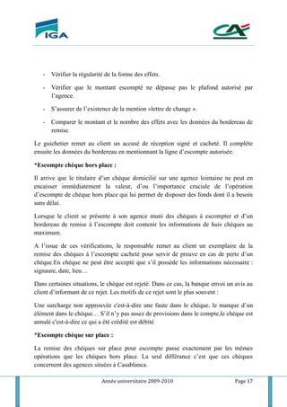Année universitaire 2009-2010 Page 17
- Vérifier la régularité de la forme des effets.
- Vérifier que le montant escompté ne dépasse pas le plafond autorisé par
l’agence.
- S’assurer de l’existence de la mention »lettre de change ».
- Comparer le montant et le nombre des effets avec les données du bordereau de
remise.
Le guichetier remet au client un accusé de réception signé et cacheté. Il complète
ensuite les données du bordereau en mentionnant la ligne d’escompte autorisée.
*Escompte chèque hors place :
Il arrive que le titulaire d’un chèque domicilié sur une agence lointaine ne peut en
encaisser immédiatement la valeur, d’ou l’importance cruciale de l’opération
d’escompte de chèque hors place qui lui permet de disposer des fonds dont il a besoin
sans délai.
Lorsque le client se présente à son agence muni des chèques à escompter et d’un
bordereau de remise à l’escompte doit contenir les informations de huis chèques au
maximum.
A l’issue de ces vérifications, le responsable remet au client un exemplaire de la
remise des chèques à l’escompte cacheté pour servir de preuve en cas de perte d’un
chéque.En chèque ne peut être accepté que s’il possède les informations nécessaire :
signaure, date, lieu…
Dans certaines situations, le chèque est rejeté. Dans ce cas, la banque envoi un avis au
client d’informant de ce rejet. Les motifs de ce rejet sont le plus souvent :
Une surcharge non approuvée c'est-à-dire une faute dans le chèque, le manque d’un
élément dans le chèque… S’il n’y pas assez de provisions dans le compte,le chéque est
annulé c'est-à-dire ce qui a été crédité est débité
*Escompte chèque sur place :
La remise des chèques sur place pour escompte passe exactement par les mêmes
opérations que les chèques hors place. La seul différance c’est que ces chèques
concernent des agences situées à Casablanca.
 