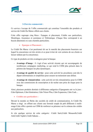 Année universitaire 2009-2010 Page 18
3-2Service commercial :
Ce service s’occupe de l’offre commerciale qui constitue l’ensemble des produits et
service du Crédit Du Maroc offerts aux clients.
Cette offre regroupe cinq blocs : Espagne et placement, Crédits aux particuliers,
Monétique, Assurance et assistance et Télématique .Chaque bloc correspond à un
besoin déterminé et à une clientèle particulière.
 Epargne et Placement :
Le Crédit Du Maroc s’est positionné tôt sur le marché des placements boursiers sur
lequel la concurrence est très sévère et ce pour éviter de voir certains de ses clients se
laisser séduire par la concurrence.
Ce type de produits est très avantageux pour la banque.
- Avantage d’image : il s’agit d’une activité récente qui est accompagnée de
nombreuses campagnes marketing, ce qui rend le CDM plus présent dans le
peloton des banques les plus dynamiques.
- Avantage de qualité de service : pour cette activité les procédures sont dés le
départ informatisées et simplifiées pour assurer un traitement sans défaut.
- Avantage de rémunération : cette activité est très rémunératrice pour le CDM
avec des commissions de souscription et de rachat sans prise de risque pour la
banque.
Ainsi, plusieurs produits destinés à différentes catégories d’épargnants ont vu le jour :
Cdm Optimum, Cdm Génération, Cdm Trésor Plus, Cdm Expansion, Cdm Cash…
 Crédits aux particuliers :
Devant la montée en flèche des sociétés de crédit de communication, le Crédit Du
Maroc a réagi en offrant aux clients une formule souple de prêt différents à multi-
usage.Cette offre a permis au CDM de renforcer sa présence sur le créneau des crédits
aux particuliers.
Je cite quelque service de cette catégorie : Crédit Sarii,Crédit Mouassib,Crédit
Ard,Crédit Tajdid ,Crédit Sakane…
 