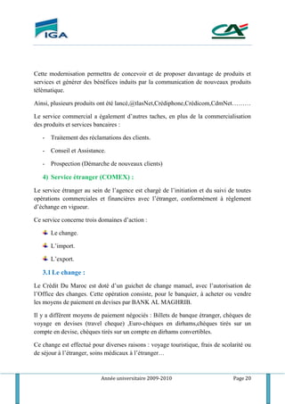 Année universitaire 2009-2010 Page 20
Cette modernisation permettra de concevoir et de proposer davantage de produits et
services et générer des bénéfices induits par la communication de nouveaux produits
télématique.
Ainsi, plusieurs produits ont été lancé,@tlasNet,Crédiphone,Crédicom,CdmNet………
Le service commercial a également d’autres taches, en plus de la commercialisation
des produits et services bancaires :
- Traitement des réclamations des clients.
- Conseil et Assistance.
- Prospection (Démarche de nouveaux clients)
4) Service étranger (COMEX) :
Le service étranger au sein de l’agence est chargé de l’initiation et du suivi de toutes
opérations commerciales et financières avec l’étranger, conformément à règlement
d’échange en vigueur.
Ce service concerne trois domaines d’action :
Le change.
L’import.
L’export.
3.1Le change :
Le Crédit Du Maroc est doté d’un guichet de change manuel, avec l’autorisation de
l’Office des changes. Cette opération consiste, pour le banquier, à acheter ou vendre
les moyens de paiement en devises par BANK AL MAGHRIB.
Il y a différent moyens de paiement négociés : Billets de banque étranger, chèques de
voyage en devises (travel cheque) ,Euro-chéques en dirhams,chéques tirés sur un
compte en devise, chèques tirés sur un compte en dirhams convertibles.
Ce change est effectué pour diverses raisons : voyage touristique, frais de scolarité ou
de séjour à l’étranger, soins médicaux à l’étranger…
 