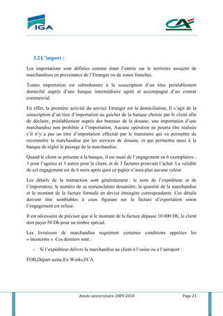 Année universitaire 2009-2010 Page 21
3.2L’import :
Les importations sont définies comme étant l’entrés sur le territoire assujetti de
marchandises en provenance de l’Etranger ou de zones franches.
Toutes importation est subordonnée à la souscription d’un titre préalablement
domicilié auprès d’une banque intermédiaire agréé et accompagné d’un contrat
commercial.
En effet, la première activité du service Etranger est la domiciliation, Il s’agit de la
souscription d’un titre d’importation au guichet de la banque choisie par le client afin
de déclarer, préalablement auprès des bureaux de la douane, une importation d’une
marchandise non prohibée à l’importation, Aucune opération ne pourra être réalisée
s’il n’y a pas un titre d’importation effectué par le transitaire qui va permettre de
reconnaitre la marchandise par les services de douane, et qui permettra aussi à la
banque de régler le passage de la marchandise.
Quand le client se présente à la banque, il est muni de l’engagement en 6 exemplaires :
3 pour l’agence et 3 autres pour le client, et de 3 factures prouvant l’achat. La validité
de cet engagement est de 6 mois après quoi ce papier n’aura plus aucune valeur.
Les détails de la transaction sont généralement : le nom de l’expéditeur et de
l’importateur, le numéro de sa nomenclature douaniére, la quantité de la marchandise
et le montant de la facture formulé en devise étrangère correspondante. Ces détails
doivent être semblables à ceux figurant sur la facture d’exportation sinon
l’engagement est refusé.
Il est nécessaire de préciser que si le montant de la facture dépasse 10.000 Dh, le client
doit payer 50 Dh pour un timbre spécial.
Les livraisons de marchandise requièrent certaines conditions appelées les
« incoterms ». Ces derniers sont :
- Si l’expéditeur délivre la marchandise au client à l’usine ou à l’aéroport :
FOB,Départ usine,Ex Works,FCA
 