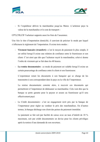 Année universitaire 2009-2010 Page 22
- Si l’expéditeur délivre la marchandise jusqu’au Maroc .L’acheteur paye la
valeur de la marchandise et le cout de transport :
CPT,CFR,CIF l’acheteur supporte aussi les frais de l’assurance.
Une fois le titre d’importation domicilié, il convient de préciser le mode par lequel
s’effectuera le règlement de l’importation. Il existe trois modes :
- Virement bancaire (transfert) : c’est le moyen de paiement le plus simple, il
est utilisé lorsqu’il existe une relation de confiance entre le fournisseur et son
client. C’est ainsi que dés que l’acheteur reçoit la marchandise, celui-ci donne
l’ordre de virement qui se fait dans les 48 heures.
- La remise documentaire : ce mode de paiement est valable lorsqu’il existe un
certain pourcentage de confiance entre le client et son fournisseur.
L’exportateur remet les documents à son banquier qui se charge de les
transmettre à son correspondant dans le pays ou la ville de l’importateur.
La remise documentaire consiste alors, à recevoir ces documents qui
permettront à l’importateur de dédouaner sa marchandise. Cela veut dire que la
banque se porte garante pour le payeur et assure au fournisseur qu’il sera
effectivement payé.
- Le Crédit documentaire : c’est un engagement écrit pris par la banque de
l’importateur pour régler au vendeur le prix des marchandises. En d’autres
termes, la banque décharge son client des peines du paiement immédiat.
Le paiement se fait soit par facilité de caisse avec un taux d’intérêt de 10 %
maximum, soit par crédit documentaire en devise pour les clients privilèges
après la remise d’une demande de son ouverture.
 