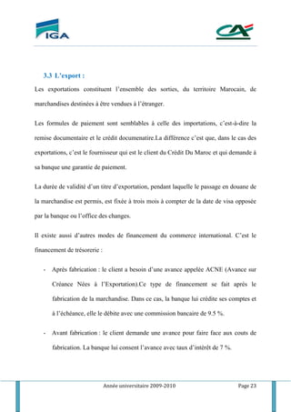 Année universitaire 2009-2010 Page 23
3.3 L’export :
Les exportations constituent l’ensemble des sorties, du territoire Marocain, de
marchandises destinées à être vendues à l’étranger.
Les formules de paiement sont semblables à celle des importations, c’est-à-dire la
remise documentaire et le crédit documenatire.La différence c’est que, dans le cas des
exportations, c’est le fournisseur qui est le client du Crédit Du Maroc et qui demande à
sa banque une garantie de paiement.
La durée de validité d’un titre d’exportation, pendant laquelle le passage en douane de
la marchandise est permis, est fixée à trois mois à compter de la date de visa opposée
par la banque ou l’office des changes.
Il existe aussi d’autres modes de financement du commerce international. C’est le
financement de trésorerie :
- Après fabrication : le client a besoin d’une avance appelée ACNE (Avance sur
Créance Nées à l’Exportation).Ce type de financement se fait après le
fabrication de la marchandise. Dans ce cas, la banque lui crédite ses comptes et
à l’échéance, elle le débite avec une commission bancaire de 9.5 %.
- Avant fabrication : le client demande une avance pour faire face aux couts de
fabrication. La banque lui consent l’avance avec taux d’intérêt de 7 %.
 