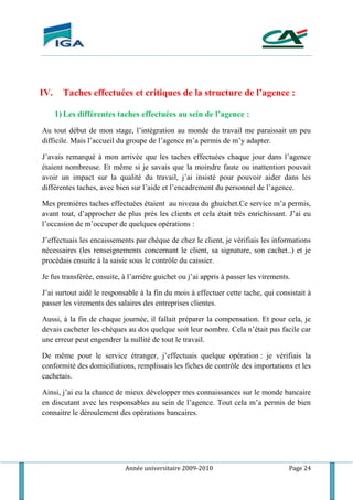 Année universitaire 2009-2010 Page 24
IV. Taches effectuées et critiques de la structure de l’agence :
1) Les différentes taches effectuées au sein de l’agence :
Au tout début de mon stage, l’intégration au monde du travail me paraissait un peu
difficile. Mais l’accueil du groupe de l’agence m’a permis de m’y adapter.
J’avais remarqué à mon arrivée que les taches effectuées chaque jour dans l’agence
étaient nombreuse. Et même si je savais que la moindre faute ou inattention pouvait
avoir un impact sur la qualité du travail, j’ai insisté pour pouvoir aider dans les
différentes taches, avec bien sur l’aide et l’encadrement du personnel de l’agence.
Mes premières taches effectuées étaient au niveau du ghuichet.Ce service m’a permis,
avant tout, d’approcher de plus prés les clients et cela était très enrichissant. J’ai eu
l’occasion de m’occuper de quelques opérations :
J’effectuais les encaissements par chèque de chez le client, je vérifiais les informations
nécessaires (les renseignements concernant le client, sa signature, son cachet..) et je
procédais ensuite à la saisie sous le contrôle du caissier.
Je fus transférée, ensuite, à l’arrière guichet ou j’ai appris à passer les virements.
J’ai surtout aidé le responsable à la fin du mois à effectuer cette tache, qui consistait à
passer les virements des salaires des entreprises clientes.
Aussi, à la fin de chaque journée, il fallait préparer la compensation. Et pour cela, je
devais cacheter les chèques au dos quelque soit leur nombre. Cela n’était pas facile car
une erreur peut engendrer la nullité de tout le travail.
De même pour le service étranger, j’effectuais quelque opération : je vérifiais la
conformité des domiciliations, remplissais les fiches de contrôle des importations et les
cachetais.
Ainsi, j’ai eu la chance de mieux développer mes connaissances sur le monde bancaire
en discutant avec les responsables au sein de l’agence. Tout cela m’a permis de bien
connaitre le déroulement des opérations bancaires.
 