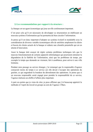 Année universitaire 2009-2010 Page 25
2) Les recommandations par rapport à la structure :
La banque est un agent économique qui joue un rôle extrêmement important.
C’est pour cela qu’il est nécessaire de développer sa structuration en établissant un
nouveau système d’information qui lui permettra de bien circuler l’information.
Je pense qu’il est donc important d’adopter un système évolutif et modulable avec la
considération de diverses variable économiques afin de satisfaire amplement les désirs
et besoin de clients actuels de la banque et séduire une clientèle potentielle qui est en
attente d’innovation.
Aussi la banque doit essayer de régler certains problèmes techniques tels que le
mauvais fonctionnement de certains appareils informatiques qui pourraient entrainer la
dégradation de la fiabilité de l’information, ainsi que les problèmes de temps, par
exemple le temps que demande un virement, fait à casablanca, pour arriver à une ville
lointaine.
Pendant mon passage au service étranger, j’ai remarqué que la responsable d’agence
consacrait moins de temps à ce service car elle devait s’occuper des opérations du
guichet, ce qui engendrait la lourdeur du déroulement des opérations. Je pense que si
un nouveau responsable serait engagé pour prendre la responsabilité de ce service,
l’agence réalisera un chiffre d’affaire plus important.
A part ces points que je viens de citer, je peux affirmer que j’ai beaucoup apprécié la
méthode et l’esprit du travail en groupe au sein de l’agence 2 Mars.
 
