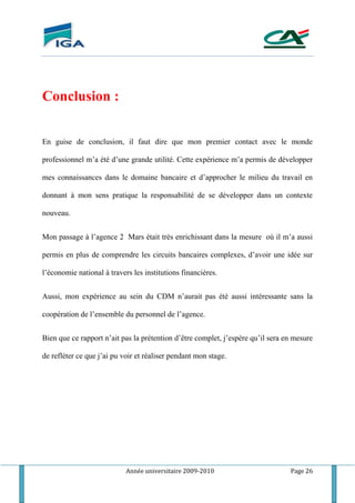 Année universitaire 2009-2010 Page 26
Conclusion :
En guise de conclusion, il faut dire que mon premier contact avec le monde
professionnel m’a été d’une grande utilité. Cette expérience m’a permis de développer
mes connaissances dans le domaine bancaire et d’approcher le milieu du travail en
donnant à mon sens pratique la responsabilité de se développer dans un contexte
nouveau.
Mon passage à l’agence 2 Mars était très enrichissant dans la mesure où il m’a aussi
permis en plus de comprendre les circuits bancaires complexes, d’avoir une idée sur
l’économie national à travers les institutions financières.
Aussi, mon expérience au sein du CDM n’aurait pas été aussi intéressante sans la
coopération de l’ensemble du personnel de l’agence.
Bien que ce rapport n’ait pas la prétention d’être complet, j’espère qu’il sera en mesure
de refléter ce que j’ai pu voir et réaliser pendant mon stage.
 