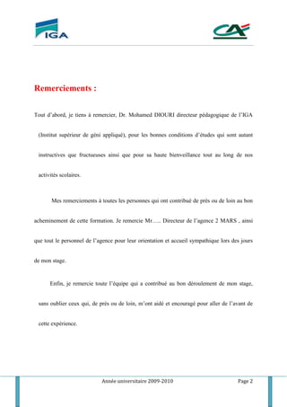 Année universitaire 2009-2010 Page 2
Remerciements :
Tout d’abord, je tiens à remercier, Dr. Mohamed DIOURI directeur pédagogique de l’IGA
(Institut supérieur de géni appliqué), pour les bonnes conditions d’études qui sont autant
instructives que fructueuses ainsi que pour sa haute bienveillance tout au long de nos
activités scolaires.
Mes remerciements à toutes les personnes qui ont contribué de près ou de loin au bon
acheminement de cette formation. Je remercie Mr….. Directeur de l’agence 2 MARS , ainsi
que tout le personnel de l’agence pour leur orientation et accueil sympathique lors des jours
de mon stage.
Enfin, je remercie toute l’équipe qui a contribué au bon déroulement de mon stage,
sans oublier ceux qui, de prés ou de loin, m’ont aidé et encouragé pour aller de l’avant de
cette expérience.
 
