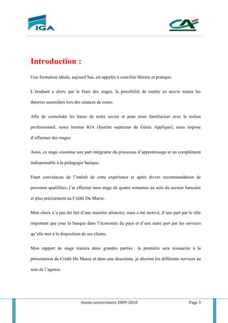 Année universitaire 2009-2010 Page 3
Introduction :
Une formation idéale, aujourd’hui, est appelée à concilier théorie et pratique.
L’étudiant a alors, par le biais des stages, la possibilité de mettre en œuvre toutes les
théories assimilées lors des séances de cours.
Afin de consolider les bases de notre savoir et pour nous familiariser avec le milieu
professionnel, notre Institut IGA (Institut supérieur de Génie Appliqué), nous impose
d’effectuer des stages.
Ainsi, ce stage constitue une part intégrante du processus d’apprentissage et un complément
indispensable à la pédagogie basique.
Etant convaincue de l’intérêt de cette expérience et après divers recommandation de
personne qualifiées, j’ai effectué mon stage de quatre semaines au sein du secteur bancaire
et plus précisément au Crédit Du Maroc.
Mon choix n’a pas été fait d’une manière aléatoire, mais a été motivé, d’une part par le rôle
important que joue la banque dans l’économie du pays et d’une autre part par les services
qu’elle met à la disposition de ses clients.
Mon rapport de stage traitera deux grandes parties : la première sera consacrée à la
présentation du Crédit Du Maroc et dans une deuxiéme, je décrirai les différents services au
sein de l’agence.
 