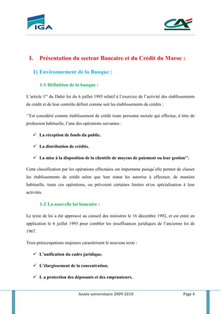 Année universitaire 2009-2010 Page 4
I. Présentation du secteur Bancaire et du Crédit du Maroc :
1) Environnement de la Banque :
1-1 Définition de la banque :
L’article 1er
du Dahir loi du 6 juillet 1993 relatif à l’exercice de l’activité des établissements
de crédit et de leur contrôle définit comme suit les établissements de crédits :
‘’Est considéré comme établissement de crédit toute personne morale qui effectue, à titre de
profession habituelle, l’une des opérations suivantes :
 La réception de fonds du public.
 La distribution de crédits.
 La mise à la disposition de la clientèle de moyens de paiement ou leur gestion’’.
Cette classification par les opérations effectuées est importante puisqu’elle permet de classer
les établissements de crédit selon que leur statut les autorise à effectuer, de manière
habituelle, toute ces opérations, ou prévoient certaines limites et/ou spécialisation à leur
activités.
1-2 La nouvelle loi bancaire :
Le texte de loi a été approuvé au conseil des ministres le 16 décembre 1992, et est entré en
application le 6 juillet 1993 pour combler les insuffisances juridiques de l’ancienne loi de
1967.
Trois préoccupations majeures caractérisent le nouveau texte :
 L’unification du cadre juridique.
 L’élargissement de la concentration.
 L a protection des déposants et des emprunteurs.
 