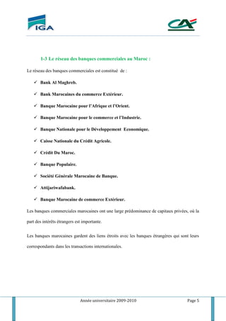 Année universitaire 2009-2010 Page 5
1-3 Le réseau des banques commerciales au Maroc :
Le réseau des banques commerciales est constitué de :
 Bank Al Maghreb.
 Bank Marocaines du commerce Extérieur.
 Banque Marocaine pour l’Afrique et l’Orient.
 Banque Marocaine pour le commerce et l’Industrie.
 Banque Nationale pour le Développement Economique.
 Caisse Nationale du Crédit Agricole.
 Crédit Du Maroc.
 Banque Populaire.
 Société Générale Marocaine de Banque.
 Attijariwafabank.
 Banque Marocaine de commerce Extérieur.
Les banques commerciales marocaines ont une large prédominance de capitaux privées, où la
part des intérêts étrangers est importante.
Les banques marocaines gardent des liens étroits avec les banques étrangères qui sont leurs
correspondants dans les transactions internationales.
 