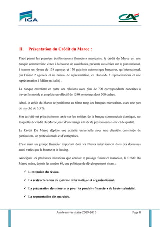 Année universitaire 2009-2010 Page 8
II. Présentation du Crédit du Maroc :
Placé parmi les premiers établissements financiers marocains, le crédit du Maroc est une
banque commerciale, cotée à la bourse de casablanca, présente aussi bien sur le plan national,
à travers un réseau de 138 agences et 130 guichets automatique bancaires, qu’international,
(en France 2 agences et un bureau de représentation, en Hollande 2 représentations et une
représentation à Milan en Italie) .
La banque entretient en outre des relations avec plus de 700 correspondants bancaires à
travers le monde et emploie un effectif de 1580 personnes dont 500 cadres.
Ainsi, le crédit du Maroc se positionne au 6éme rang des banques marocaines, avec une part
de marché de 6.3 %.
Son activité est principalement axée sur les métiers de la banque commerciale classique, sur
lesquelles le crédit Du Maroc jouit d’une image enviée de professionnalisme et de qualité.
Le Crédit Du Maroc déploie une activité universelle pour une clientèle constituée de
particuliers, de professionnels et d’entreprises.
C’est aussi un groupe financier important dont les filiales interviennent dans des domaines
aussi variés que la bourse et le leasing.
Anticipant les profondes mutations que connait le passage financier marocain, le Crédit Du
Maroc méne, depuis les années 80, une politique de développement visant :
 L’extension du réseau.
 La restructuration du système informatique et organisationnel.
 La préparation des structures pour les produits financiers de haute technicité.
 La segmentation des marchés.
 