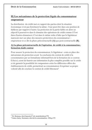 Droit de la Consommation Année Universitaire : 2012-2013
1010
II) Les mécanismes de la protection légale du consommateur
emprunteur
La distribution du crédit met en rapport des parties dont la situation
économique n’est pas forcément la même : l’une peut être dans une position de
faiblesse par rapport à l’autre. La protection de la partie faible est alors un
objectif à poursuivre dans le domaine des opérations de crédit comme il l’est
dans d’autres domaines3. C’est dans le même ordre d’idée que le législateur
marocain met sur place des mesures protectrices du consommateur –
emprunteur et ce dès la phase précontractuelle (A) que post-contractuelle (B).
A) La phase précontractuelle de l’opération de crédit à la consommation :
formation dudit contrat
Pour assurer la protection du consommateur, le législateur a mis en place des
mécanismes de protection avant la conclusion du contrat de crédit à la
consommation par un formalisme informatif lors de la formation de ce contrat.
Celui-ci, censé de fournir une information la plus complète possible sur le crédit
et de garantir la possibilité de comparaison entre les différentes offres des
établissements de crédit, permettrait au consommateur d’exprimer sa propre
volonté afin de conclure le contrat de crédit librement4
3
Th. Bonneau, droit bancaire,9e
éd, montchrestin,p.570
4
Calais-Auloy, Steinmetz, droit de la consommation, 1996,p.379
 