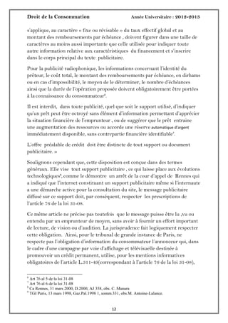 Droit de la Consommation Année Universitaire : 2012-2013
1212
s’applique, au caractère « fixe ou révisable » du taux effectif global et au
montant des remboursements par échéance , doivent figurer dans une taille de
caractères au moins aussi importante que celle utilisée pour indiquer toute
autre information relative aux caractéristiques du financement et s’inscrire
dans le corps principal du texte publicitaire.
Pour la publicité radiophonique, les informations concernant l’identité du
prêteur, le coût total, le montant des remboursements par échéance, en dirhams
ou en cas d’impossibilité, le moyen de le déterminer, le nombre d’échéances
ainsi que la durée de l’opération proposée doivent obligatoirement être portées
à la connaissance du consommateur6
.
Il est interdit, dans toute publicité, quel que soit le support utilisé, d’indiquer
qu’un prêt peut être octroyé sans élément d’information permettant d’apprécier
la situation financière de l’emprunteur , ou de suggérer que le prêt entraine
une augmentation des ressources ou accorde une réserve automatique d’argent
immédiatement disponible, sans contrepartie financière identifiable7
.
L’offre préalable de crédit doit être distincte de tout support ou document
publicitaire. »
Soulignons cependant que, cette disposition est conçue dans des termes
généraux. Elle vise tout support publicitaire , ce qui laisse place aux évolutions
technologiques8
, comme le démontre un arrêt de la cour d’appel de Rennes qui
a indiqué que l’internet constituant un support publicitaire même si l’internaute
a une démarche active pour la consultation du site, le message publicitaire
diffusé sur ce support doit, par conséquent, respecter les prescriptions de
l’article 76 de la loi 31-08.
Ce même article ne précise pas toutefois que le message puisse être lu ,vu ou
entendu par un emprunteur de moyen, sans avoir à fournir un effort important
de lecture, de vision ou d’audition. La jurisprudence fait logiquement respecter
cette obligation. Ainsi, pour le tribunal de grande instance de Paris, ne
respecte pas l’obligation d’information du consommateur l’annonceur qui, dans
le cadre d’une campagne par voie d’affichage et télévisuelle destinée à
promouvoir un crédit permanent, utilise, pour les mentions informatives
obligatoires de l’article L.311-49(correspondant à l’article 76 de la loi 31-08),
6
Art 76 al 5 de la loi 31-08
7
Art 76 al 6 de la loi 31-08
8
Ca Rennes, 31 mars 2000, D.2000, AJ 358, obs. C. Manara
9
TGI Paris, 13 mars 1998, Gaz.Pal.1998 1, somm.331, obs.M. Antoine-Lalance.
 