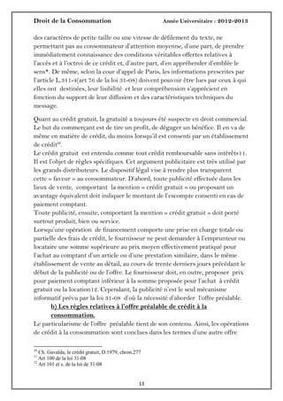 Droit de la Consommation Année Universitaire : 2012-2013
1313
des caractères de petite taille ou une vitesse de défilement du texte, ne
permettant pas au consommateur d’attention moyenne, d’une part, de prendre
immédiatement connaissance des conditions véritables offertes relatives à
l’accès et à l’octroi de ce crédit et, d’autre part, d’en appréhender d’emblée le
sens*. De même, selon la cour d’appel de Paris, les informations prescrites par
l’article L.311-4(art 76 de la loi 31-08) doivent pouvoir être lues par ceux à qui
elles ont destinées, leur lisibilité et leur compréhension s’apprécient en
fonction du support de leur diffusion et des caractéristiques techniques du
message.
Quant au crédit gratuit, la gratuité a toujours été suspecte en droit commercial.
Le but du commerçant est de tire un profit, de dégager un bénéfice. Il en va de
même en matière de crédit, du moins lorsqu’il est consenti par un établissement
de crédit10
.
Le crédit gratuit est entendu comme tout crédit remboursable sans intérêts11.
Il est l’objet de règles spécifiques. Cet argument publicitaire est très utilisé par
les grands distributeurs. Le dispositif légal vise à rendre plus transparent
cette « faveur » au consommateur. D’abord, toute publicité effectuée dans les
lieux de vente, comportant la mention « crédit gratuit » ou proposant un
avantage équivalent doit indiquer le montant de l’escompte consenti en cas de
paiement comptant.
Toute publicité, ensuite, comportant la mention « crédit gratuit » doit porté
surtout produit, bien ou service.
Lorsqu’une opération de financement comporte une prise en charge totale ou
partielle des frais de crédit, le fournisseur ne peut demander à l’emprunteur ou
locataire une somme supérieure au prix moyen effectivement pratiqué pour
l’achat au comptant d’un article ou d’une prestation similaire, dans le même
établissement de vente au détail, au cours de trente derniers jours précédant le
début de la publicité ou de l’offre. Le fournisseur doit, en outre, proposer prix
pour paiement comptant inférieur à la somme proposée pour l’achat à crédit
gratuit ou la location12. Cependant, la publicité n’est le seul mécanisme
informatif prévu par la loi 31-08 d’où la nécessité d’aborder l’offre préalable.
b) Les règles relatives à l’offre préalable de crédit à la
consommation.
Le particularisme de l’offre préalable tient de son contenu. Ainsi, les opérations
de crédit à la consommation sont conclues dans les termes d’une autre offre
10
Ch. Gavalda, le crédit gratuit, D.1979, chron.277
11
Art 100 de la loi 31-08
12
Art 101 et s. de la loi de 31-08
 