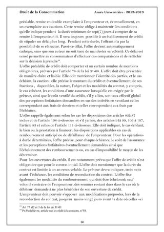 Droit de la Consommation Année Universitaire : 2012-2013
1414
préalable, remise en double exemplaire à l’emprunteur et, éventuellement, en
un exemplaire aux cautions. Cette remise oblige à maintenir les conditions
qu’elle indique pendant la durée minimum de sept(7) jours à compter de sa
remise à l’emprunteur13. Il sera toujours possible à un établissement de crédit
de stipuler un délai plus long. Pendant cette durée, l’offrant n’a pas la
possibilité de se rétracter. Passé ce délai, l’offre devient automatiquement
caduque, sans que son auteur ne soit tenu de manifester sa volonté. Ce délai est
censé permettre au consommateur d’effectuer des comparaisons et de réfléchir
sur la décision à prendre14
.
L’offre préalable de crédit doit comporter et un certain nombre de mentions
obligatoires, prévues par l’article 78 de la loi 31-08. L’offre doit être présentée
de manière claire et lisible. Elle doit mentionner l’identité des parties, et le cas
échéant, la caution ; elle précise le montant du crédit et éventuellement, de ses
fractions , disponibles, la nature, l’objet et les modalités du contrat, y compris,
le cas échéant, les conditions d’une assurance lorsqu’elle est exigée par le
prêteur, ainsi que le coût ventilé du crédit, s’il y a lieu, son taux effectif global
des perceptions forfaitaires demandées en sus des intérêts en ventilant celles
correspondant aux frais de dossiers et celles correspondant aux frais par
l’échéance.
L’offre rappelle également selon les cas les dispositions des articles 85à 87
inclus et de l’article 108 ci-dessous et s’il ya lieu, des articles 91à 99, 103 à 107,
l’article 83 et celles de l’article 111 ci-dessous. Elle doit indiquer, le cas échéant,
le bien ou la prestation à financer ; les dispositions applicables en cas de
remboursement anticipé ou de défaillance de l’emprunteur. Pour les opérations
à durée déterminées, l’offre précise, pour chaque échéance, le coût de l’assurance
et les perceptions forfaitaires éventuellement demandées ainsi que
l’échelonnement des remboursements ou, en cas d’impossibilité le moyen de les
déterminer.
Pour les ouvertures du crédit, il est notamment prévu que l’offre de crédit n’est
obligatoire que pour le contrat initial. L’offre doit mentionner que la durée du
contrat est limitée à un an renouvelable. Le préteur devra indiquer, trois mois
avant l’échéance, les conditions de reconduction du contrat. L’offre fixe
également les modalités du remboursement qui doit être échelonné, sauf
volonté contraire de l’emprunteur, des sommes restant dues dans le cas où le
débiteur demande à ne plus bénéficier de son ouverture de crédit.
L’emprunteur doit pouvoir s’opposer aux modifications proposées, lors de la
reconduction du contrat, jusqu’au moins vingt jours avant la date où celles –ci
13
Art 77 al2 et 3 de la loi de 31-01
14
Pr.Piedelièvre, article sur le crédit à la consom, n°58.
 