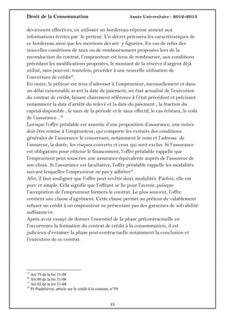 Droit de la Consommation Année Universitaire : 2012-2013
1515
deviennent effectives, en utilisant un bordereau-réponse annexé aux
informations écrites par le préteur. Un décret précisera les caractéristiques de
ce bordereau ainsi que les mentions devant y figurées. En cas de refus des
nouvelles conditions de taux ou de remboursement proposées lors de la
reconduction du contrat, l’emprunteur est tenu de rembourser, aux conditions
précédant les modifications proposées, le montant de la réserve d’argent déjà
utilisé, sans pouvoir, toutefois, procéder à une nouvelle utilisation de
l’ouverture de crédit15
.
En outre, le prêteur est tenu d’adresser à l’emprunteur, mensuellement et dans
un délai raisonnable avant la date de paiement, un état actualisé de l’exécution
du contrat de crédit, faisant clairement référence à l’état précédent et précisant
notamment la date d’arrêté du relevé et la date du paiement ; la fraction du
capital disponible ; le taux de la période et le taux effectif, le cas échéant, le coût
de l’assurance …16
Lorsque l’offre préalable est assortie d’une proposition d’assurance, une notice
doit être remise à l’emprunteur, qui comporte les extraits des conditions
générales de l’assurance le concernant, notamment le nom et l’adresse de
l’assureur, la durée, les risques couverts et ceux qui sont exclus. Si l’assurance
est obligatoire pour obtenir le financement, l’offre préalable rappelle que
l’emprunteur peut souscrire une assurance équivalente auprès de l’assureur de
son choix. Si l’assurance est facultative, l’offre préalable rappelle les modalités
suivant lesquelles l’emprunteur ne pas y adhérer17
.
Afin, il faut souligner que l’offre peut revêtir deux modalités. Parfois, elle est
pure et simple. Cela signifie que l’offrant se lie pour l’avenir, puisque
l’acceptation de l’emprunteur formera le contrat. Le plus souvent, l’offre
contient une clause d’agrément. Cette clause permet au prêteur de valablement
refuser un crédit à un emprunteur ne présentant pas des garanties de solvabilité
suffisante18.
Après avoir essayé de donner l’essentiel de la phase précontractuelle en
l’occurrence la formation du contrat de crédit à la consommation, il est
judicieux d’entamer la phase post-contractuelle notamment la conclusion et
l’exécution de ce contrat.
15
Art 79 de la loi 31-08
16
Art 80 de la loi 31-08
17
Art 82 de la loi 31-08
18
Pr.Piedelièvre, article sur le crédit à la consom, n°59
 